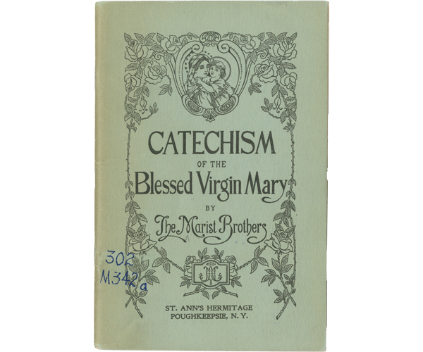 Book cover "Catechism of the Blessed Virgin Mary." The cover has a pale green background and a motif of roses. At the top center is an image of Mary holding a young Jesus to her chest which is set within an ornate oval frame surrounded by a heavily embellished border. Centered on the cover are the title and author’s name “Catechism of the Blessed Virgin Mary BY The Marist Brothers” in a mix of block and calligraphy fonts. At the bottom center is the symbol of the Marist Brothers within a rectangular border with rounded top and bottom edges surrounded by roses. Printed below the symbol in a block font is the copyright information: “St. Ann’s Hermitage Poughkeepsie, N.Y.” The book’s call no. “302 M342a” is handwritten in blue ink on the bottom left of the cover near the spine.   